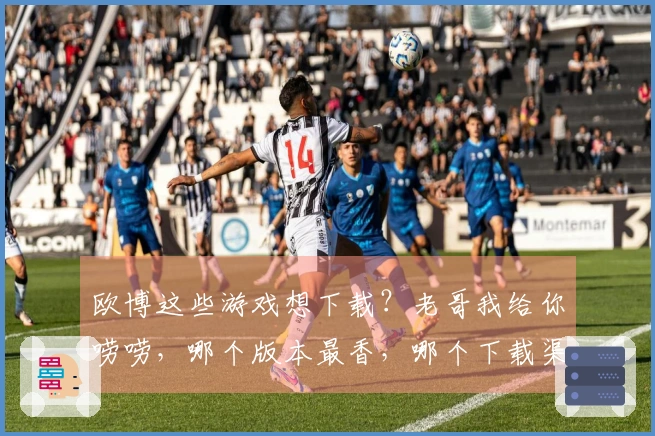 欧博这些游戏想下载？老哥我给你唠唠，哪个版本最香，哪个下载渠道最稳！