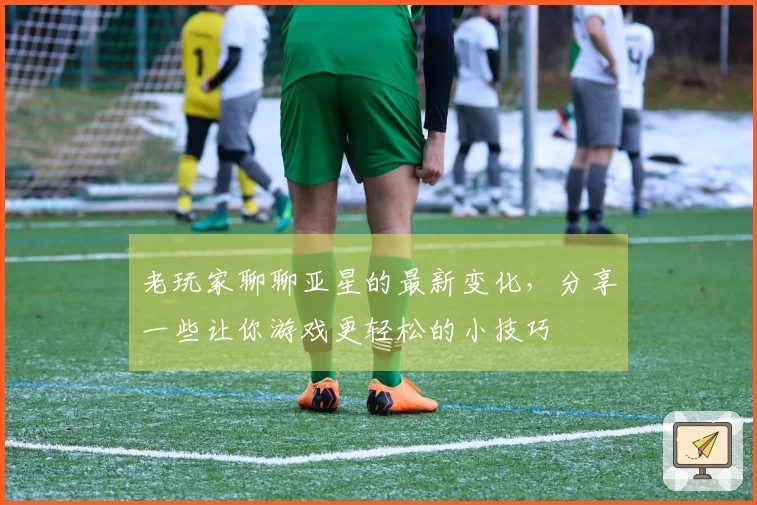 老玩家聊聊亚星的最新变化，分享一些让你游戏更轻松的小技巧