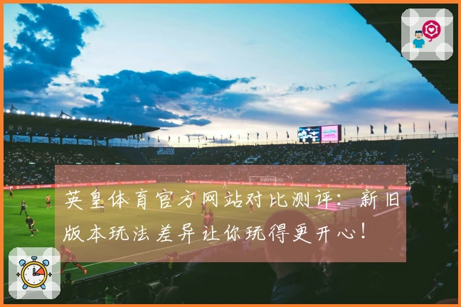 英皇体育官方网站对比测评：新旧版本玩法差异让你玩得更开心！
