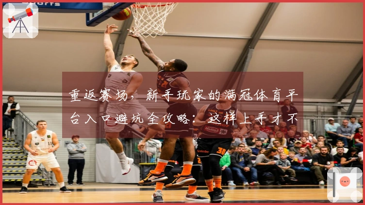 重返赛场，新手玩家的满冠体育平台入口避坑全攻略：这样上手才不会迷路