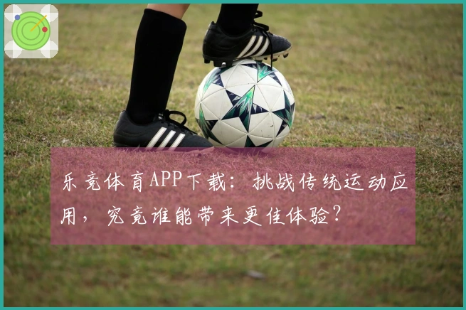 乐竞体育APP下载：挑战传统运动应用，究竟谁能带来更佳体验？