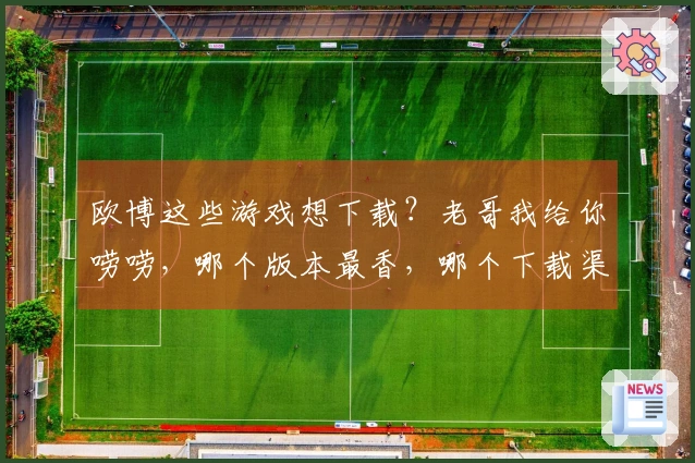 欧博这些游戏想下载？老哥我给你唠唠，哪个版本最香，哪个下载渠道最稳！