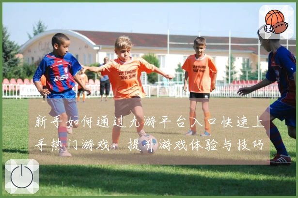 新手如何通过九游平台入口快速上手热门游戏，提升游戏体验与技巧！