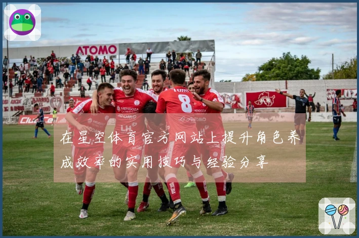 在星空体育官方网站上提升角色养成效率的实用技巧与经验分享