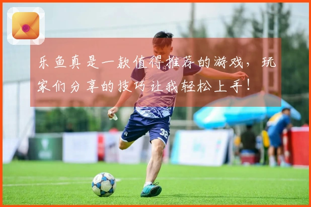 乐鱼真是一款值得推荐的游戏，玩家们分享的技巧让我轻松上手！